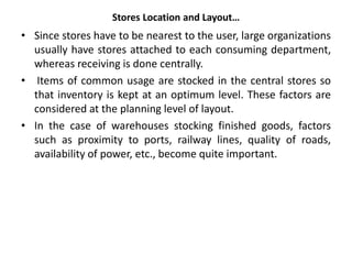 Stores Location and Layout…
• Since stores have to be nearest to the user, large organizations
usually have stores attached to each consuming department,
whereas receiving is done centrally.
• Items of common usage are stocked in the central stores so
that inventory is kept at an optimum level. These factors are
considered at the planning level of layout.
• In the case of warehouses stocking finished goods, factors
such as proximity to ports, railway lines, quality of roads,
availability of power, etc., become quite important.
 