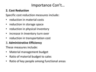 Importance Con’t…
2. Cost Reduction
Specific cost reduction measures include:
• reduction in material costs
• reduction in storage space
• reduction in physical inventory
• increase in inventory turn over
• reduction in transportation cost
3. Administrative Efficiency
These measures include:
• Material management budget
• Ratio of material budget to sales
• Ratio of key people among functional areas
 
