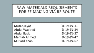 RAW MATERIALS REQUIREMENTS
FOR FE MAKING VIA BF ROUTE
Musab ILyas
Abdul Wadood
Abdul Basit
Mehtab Ahmed
M. Bazil Khan
D-19-IN-31
D-19-IN-34
D-19-IN-37
D-19-IN-47
D-19-IN-67
 