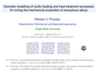 Atomistic modeling of cyclic loading and heat treatment processes
for tuning the mechanical properties of amorphous alloys
N. V. Priezjev, Accelerated relaxation in disordered solids under cyclic loading with alternating
shear orientation, J. Non-Cryst. Solids 525, 119683 (2019).
N. V. Priezjev, The effect of cryogenic thermal cycling on aging, rejuvenation, and mechanical
properties of metallic glasses, J. Non-Cryst. Solids 503, 131 (2019).
Nikolai V. Priezjev
Department of Mechanical and Materials Engineering
Wright State University
Movies, preprints @
http://www.wright.edu/~nikolai.priezjev/
 