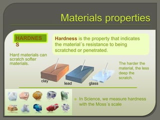 Hard materials can
scratch softer
materials.
Hardness is the property that indicates
the material´s resistance to being
scratched or penetrated.
HARDNES
S
 In Science, we measure hardness
with the Moss´s scale
clay
glasslead
The harder the
material, the less
deep the
scratch.
 