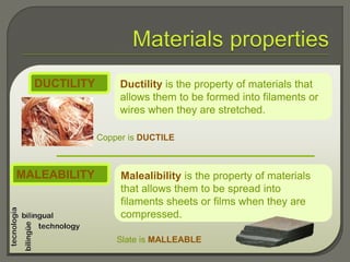 Ductility is the property of materials that
allows them to be formed into filaments or
wires when they are stretched.
DUCTILITY
Copper is DUCTILE
Malealibility is the property of materials
that allows them to be spread into
filaments sheets or films when they are
compressed.
MALEABILITY
Slate is MALLEABLE
 