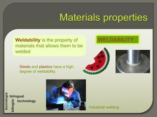 Weldability is the property of
materials that allows them to be
welded
WELDABILITY
Steels and plastics have a high
degree of weldability.
Industrial welding
 