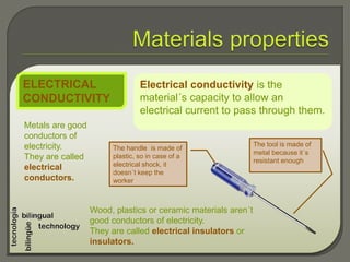 Electrical conductivity is the
material´s capacity to allow an
electrical current to pass through them.
ELECTRICAL
CONDUCTIVITY
Metals are good
conductors of
electricity.
They are called
electrical
conductors.
Wood, plastics or ceramic materials aren´t
good conductors of electricity.
They are called electrical insulators or
insulators.
The tool is made of
metal because it´s
resistant enough
The handle is made of
plastic, so in case of a
electrical shock, it
doesn´t keep the
worker
 