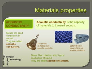 Acoustic conductivity is the capacity
of materials to transmit sounds.
ACOUSTIC
CONDUCTIVITY
Metals are good
conductors of
sound.
They are called
acoustic
conductors.
Glass, fiber, plastics, aren´t good
conductors of sound.
They are called acoustic insulators.
The bronze
(a metal), is an
acoustic conductor.
Cotton fibers or
polyurethane are
acoustic insulators.
 