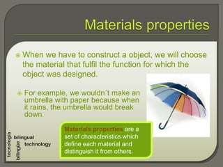  When we have to construct a object, we will choose
the material that fulfil the function for which the
object was designed.
 For example, we wouldn´t make an
umbrella with paper because when
it rains, the umbrella would break
down.
Materials properties are a
set of characteristics which
define each material and
distinguish it from others.
 