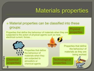 Properties that define
the behaviour of
materials when they
are subjected to
atmosferic or
chemical agents
 Material properties can be classified into these
groups:
Properties that define the behaviour of materials when they are
subjected to the action of physical agents such as heat,
electrical current, forces…
Physical
properties
Chemical
properties
Properties that define
the behaviour of
materials as they are
being worked
Technological
properties
 