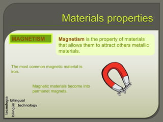 Magnetism is the property of materials
that allows them to attract others metallic
materials.
MAGNETISM
The most common magnetic material is
iron.
Magnetic materials become into
permanet magnets.
 