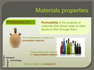 Permeability is the property of
materials that allows water or other
liquids to filter through them.
PERMEABILITY
This earthenware is made of a
permeable material.
Glass or plastic are waterproof.
These bottles are made of
an impermeable material.
 