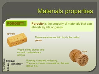 Porosity is the property of materials that can
absorb liquids or gases.
POROSITY
These materials contain tiny holes called
pores.
Porosity is related to density.
The more porous is a material, the less
dense it is.
Wood, some stones and
ceramic materials are
porous
sponge
cork
 