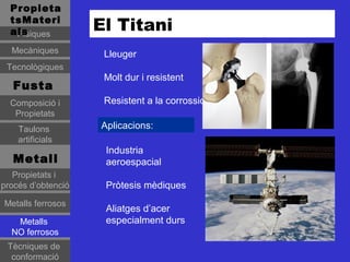 Propieta
  tsMateri
  als
   Físiques
                    El Titani
  Mecàniques         Lleuger
 Tecnològiques
                     Molt dur i resistent
   Fusta
  Composició i       Resistent a la corrossió
   Propietats
    Taulons         Aplicacions:
    artificials
                     Industria
   Metall            aeroespacial
   Propietats i
procés d’obtenció    Pròtesis mèdiques
Metalls ferrosos
                     Aliatges d’acer
   Metalls           especialment durs
  NO ferrosos
 Tècniques de
  conformació
 