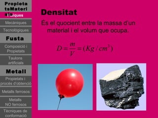 Propieta
  tsMateri
  als
   Físiques         Densitat
  Mecàniques        És el quocient entre la massa d’un
 Tecnològiques        material i el volum que ocupa.
   Fusta
                            m
  Composició i
   Propietats            D = = ( Kg / cm3 )
    Taulons
                            V
    artificials

   Metall
   Propietats i
procés d’obtenció

Metalls ferrosos

   Metalls
  NO ferrosos
 Tècniques de
  conformació
 