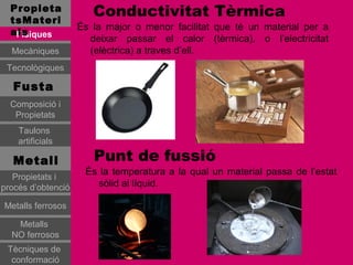 Propieta
  tsMateri
                       Conductivitat Tèrmica
                    És la major o menor facilitat que té un material per a
  als
   Físiques
                      deixar passar el calor (tèrmica), o l’electricitat
  Mecàniques          (elèctrica) a traves d’ell.
 Tecnològiques

   Fusta
  Composició i
   Propietats
    Taulons
    artificials

   Metall              Punt de fussió
                     És la temperatura a la qual un material passa de l’estat
   Propietats i
procés d’obtenció      sòlid al líquid.

Metalls ferrosos

   Metalls
  NO ferrosos
 Tècniques de
  conformació
 