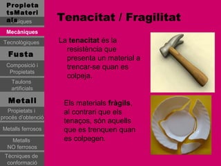 Propieta
  tsMateri
  als
   Físiques         Tenacitat / Fragilitat
  Mecàniques
 Tecnològiques      La tenacitat és la
                      resistència que
   Fusta
                      presenta un material a
  Composició i        trencar-se quan es
   Propietats
                      colpeja.
    Taulons
    artificials

   Metall            Els materials fràgils,
   Propietats i      al contrari que els
procés d’obtenció
                     tenaços, són aquells
Metalls ferrosos     que es trenquen quan
   Metalls           es colpegen.
  NO ferrosos
 Tècniques de
  conformació
 