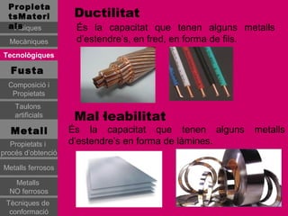 Propieta
  tsMateri           Ductilitat
  als
   Físiques          És la capacitat que tenen alguns metalls
  Mecàniques         d’estendre’s, en fred, en forma de fils.
Tecnològiques

   Fusta
  Composició i
   Propietats
    Taulons
    artificials      Mal·leabilitat
   Metall           És la capacitat que tenen alguns    metalls
   Propietats i     d’estendre’s en forma de làmines.
procés d’obtenció

Metalls ferrosos

   Metalls
  NO ferrosos
 Tècniques de
  conformació
 
