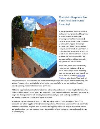 Materials Required For
Your Pool Safety And
Security!
A swimming pool is a wonderful thing
to have on your property, although you
will need to keep in mind that
drowning is one of the most typical
demises with children. In the situations
where swimming pool drowning is
entailed, the cause is the majority of
likely caused by a lack of supervision. A
child can drown in a matter of seconds,
which is less time than it takes to make
a phone call. If you have a pool, you
simply must have safety and security
equipment around at all times.
These days, there are a ton of safety
materials and equipment that you
could obtain for your pool. Assuming
that you possess an in ground pool, you
could want to invest in a glass pool
fencing or a barricade. A barricade will
safeguard your pool from children, and avoid them from getting access to your pool without having you
around. Fences are the most typical way to maintain your pool safe, as you can maintain the gate
locked, avoiding unapproved access while you're out.
Additional supplies that are terrific for safety are safety nets, pool covers, or even shepherd's hooks. You
ought to always possess a pool cover, and make use of it on your pool whenever you aren't swimming. A
tough and stable pool cover will certainly keep debris out of your pool, and keep a child from
accidentally drowning should he drop toward the cover.
Throughout the market of swimming pool tools and extras, safety is a major concern. You should
constantly buy safety supplies and maintain them pool area. The simplest way to do this is to construct a
small structure or pool property close to your swimming pool, so you can keep all of your instruments
and supplies when you shut your pool down. You should also have a phone at your pool as well, in case
of an emergency.

 