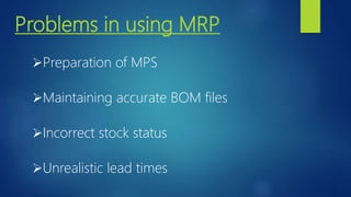Problems in using MRP
Preparation of MPS
Maintaining accurate BOM files
Incorrect stock status
Unrealistic lead times
 