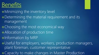 Benefits
Minimizing the inventory level
Determining the material requirement and its
management
Choosing the most economical way
Allocation of production time
Information by MRP
Useful for employers, workers, production managers,
plant foreman, customer representative
Capacity to make changes in Master Production
 