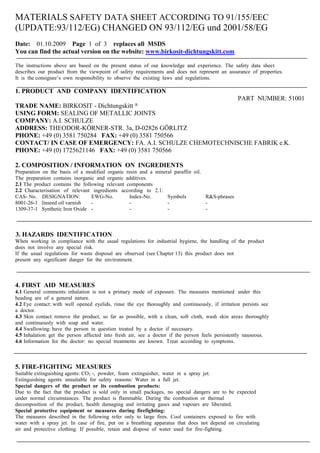 MATERIALS SAFETY DATA SHEET ACCORDING TO 91/155/EEC
(UPDATE:93/112/EG) CHANGED ON 93/112/EG und 2001/58/EG
Date: 01.10.2009 Page 1 of 3 replaces all MSDS
You can find the actual version on the website: www.birkosit-dichtungskitt.com

The instructions above are based on the present status of our knowledge and experience. The safety data sheet
describes our product from the viewpoint of safety requirements and does not represent an assurance of properties.
It is the consignee’s own responsibility to observe the existing laws and regulations.

1. PRODUCT AND COMPANY IDENTIFICATION
                                                                                                  PART NUMBER: 51001
TRADE NAME: BIRKOSIT - Dichtungskitt                ®

USING FORM: SEALING OF METALLIC JOINTS
COMPANY: A.I. SCHULZE
ADDRESS: THEODOR-KÖRNER-STR. 3a, D-02826 GÖRLITZ
PHONE: +49 (0) 3581 750284 FAX: +49 (0) 3581 750566
CONTACT/ IN CASE OF EMERGENCY: FA. A.I. SCHULZE CHEMOTECHNISCHE FABRIK e.K.
PHONE: +49 (0) 1725621146 FAX: +49 (0) 3581 750566

2. COMPOSITION / INFORMATION ON INGREDIENTS
Preparation on the basis of a modified organic resin and a mineral paraffin oil.
The preparation contains inorganic and organic additives.
2.1 The product contains the following relevant components
2.2 Characterisation of relevant ingredients according to 2.1:
CAS- No. DESIGNATION:            EWG-No.         Index-No.      Symbols          R&S-phrases
8001-26-1 linseed oil varnish    -               -              -                -
1309-37-1 Synthetic Iron Oxide -                 -              -                -



3. HAZARDS IDENTIFICATION
When working in compliance with the usual regulations for industrial hygiene, the handling of the product
does not involve any special risk.
If the usual regulations for waste disposal are observed (see Chapter 13) this product does not
present any significant danger for the environment.



4. FIRST AID MEASURES
4.1 General comments: inhalation is not a primary mode of exposure. The measures mentioned under this
heading are of a general nature.
4.2 Eye contact: with well opened eyelids, rinse the eye thoroughly and continuously, if irritation persists see
a doctor.
4.3 Skin contact: remove the product, so far as possible, with a clean, soft cloth, wash skin areas thoroughly
and continuously with soap and water.
4.4 Swallowing: have the person in question treated by a doctor if necessary.
4.5 Inhalation: get the person affected into fresh air, see a doctor if the person feels persistently nauseous.
4.6 Information for the doctor: no special treatments are known. Treat according to symptoms.



5. FIRE-FIGHTING MEASURES
Suitable extinguishing agents: CO2 -, powder, foam extinguisher, water in a spray jet.
Extinguishing agents unsuitable for safety reasons: Water in a full jet.
Special dangers of the product or its combustion products:
Due to the fact that the product is sold only in small packages, no special dangers are to be expected
under normal circumstances. The product is flammable. During the combustion or thermal
decomposition of the product, health damaging and irritating gases and vapours are liberated.
Special protective equipment or measures during firefighting:
The measures described in the following refer only to large fires. Cool containers exposed to fire with
water with a spray jet. In case of fire, put on a breathing apparatus that does not depend on circulating
air and protective clothing. If possible, retain and dispose of water used for fire-fighting.
 