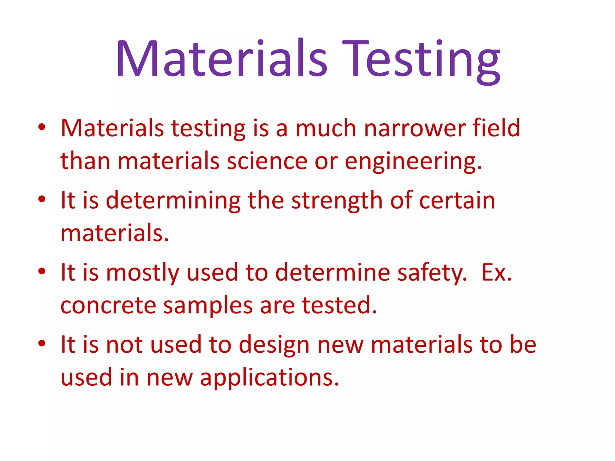 Materials TestingMaterials testing is a much narrower field than materials science or engineering.It is determining the strength of certain materials.It is mostly used to determine safety.  Ex. concrete samples are tested.It is not used to design new materials to be used in new applications. 