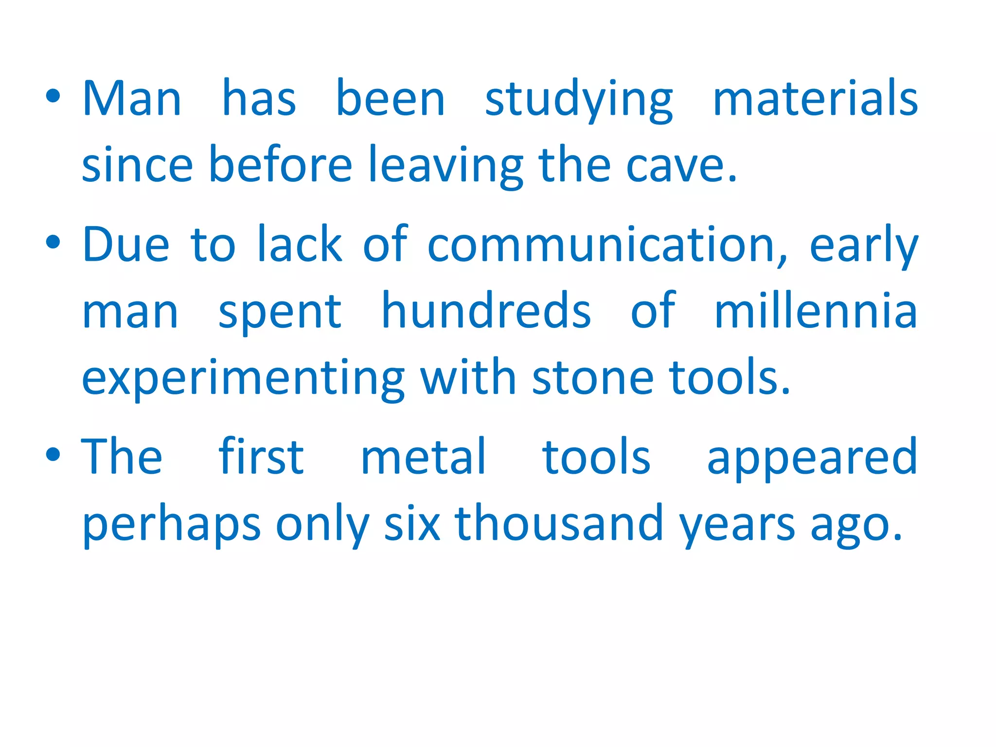 Man has been studying materials since before leaving the cave.Due to lack of communication, early man spent hundreds of millennia experimenting with stone tools.The first metal tools appeared perhaps only six thousand years ago.