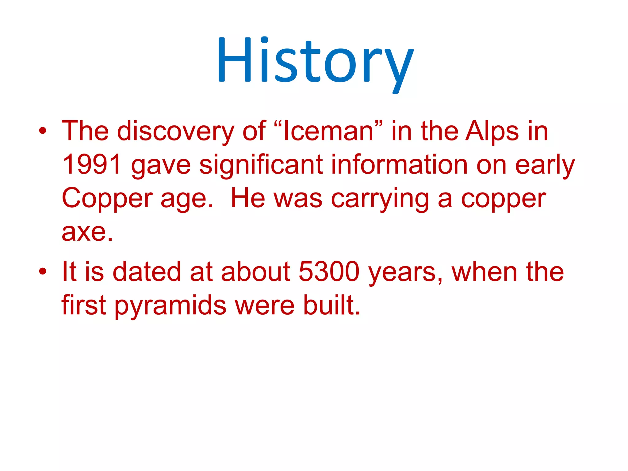 HistoryThe discovery of “Iceman” in the Alps in 1991 gave significant information on early Copper age.  He was carrying a copper axe.It is dated at about 5300 years, when the first pyramids were built.