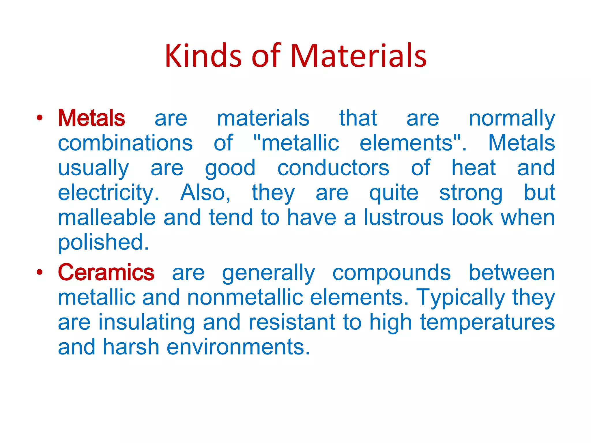Kinds of MaterialsMetals are materials that are normally combinations of "metallic elements". Metals usually are good conductors of heat and electricity. Also, they are quite strong but malleable and tend to have a lustrous look when polished.Ceramics are generally compounds between metallic and nonmetallic elements. Typically they are insulating and resistant to high temperatures and harsh environments.