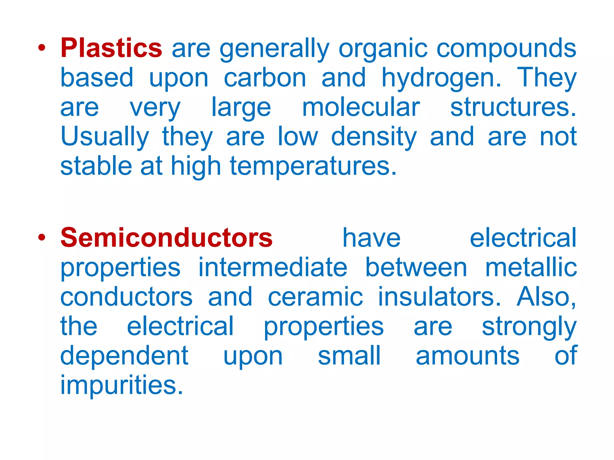 Plastics are generally organic compounds based upon carbon and hydrogen. They are very large molecular structures. Usually they are low density and are not stable at high temperatures.Semiconductors have electrical properties intermediate between metallic conductors and ceramic insulators. Also, the electrical properties are strongly dependent upon small amounts of impurities.