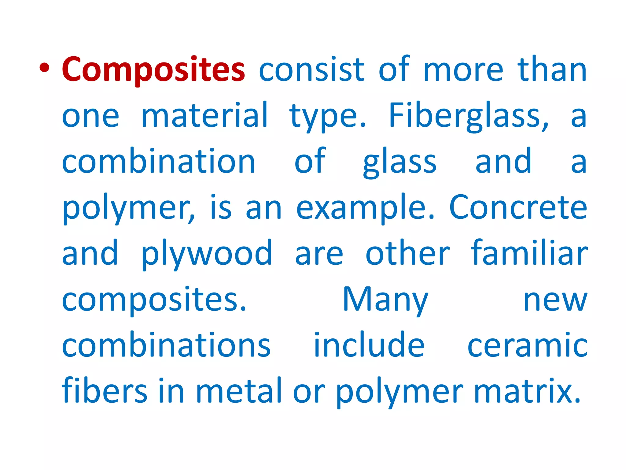 Compositesconsist of more than one material type. Fiberglass, a combination of glass and a polymer, is an example. Concrete and plywood are other familiar composites. Many new combinations include ceramic fibers in metal or polymer matrix. 