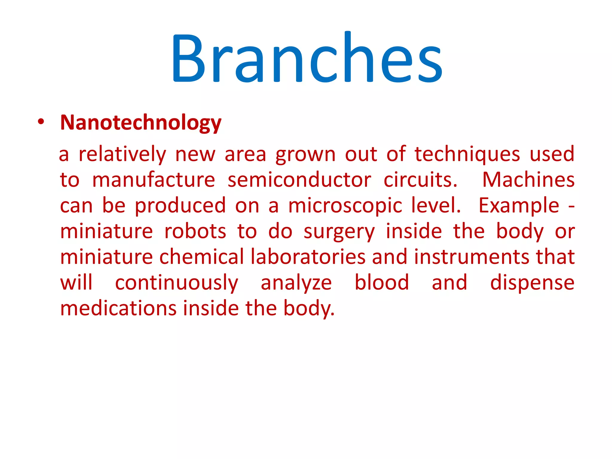 BranchesNanotechnologya relatively new area grown out of techniques used to manufacture semiconductor circuits.  Machines can be produced on a microscopic level.  Example - miniature robots to do surgery inside the body or miniature chemical laboratories and instruments that will continuously analyze blood and dispense medications inside the body.