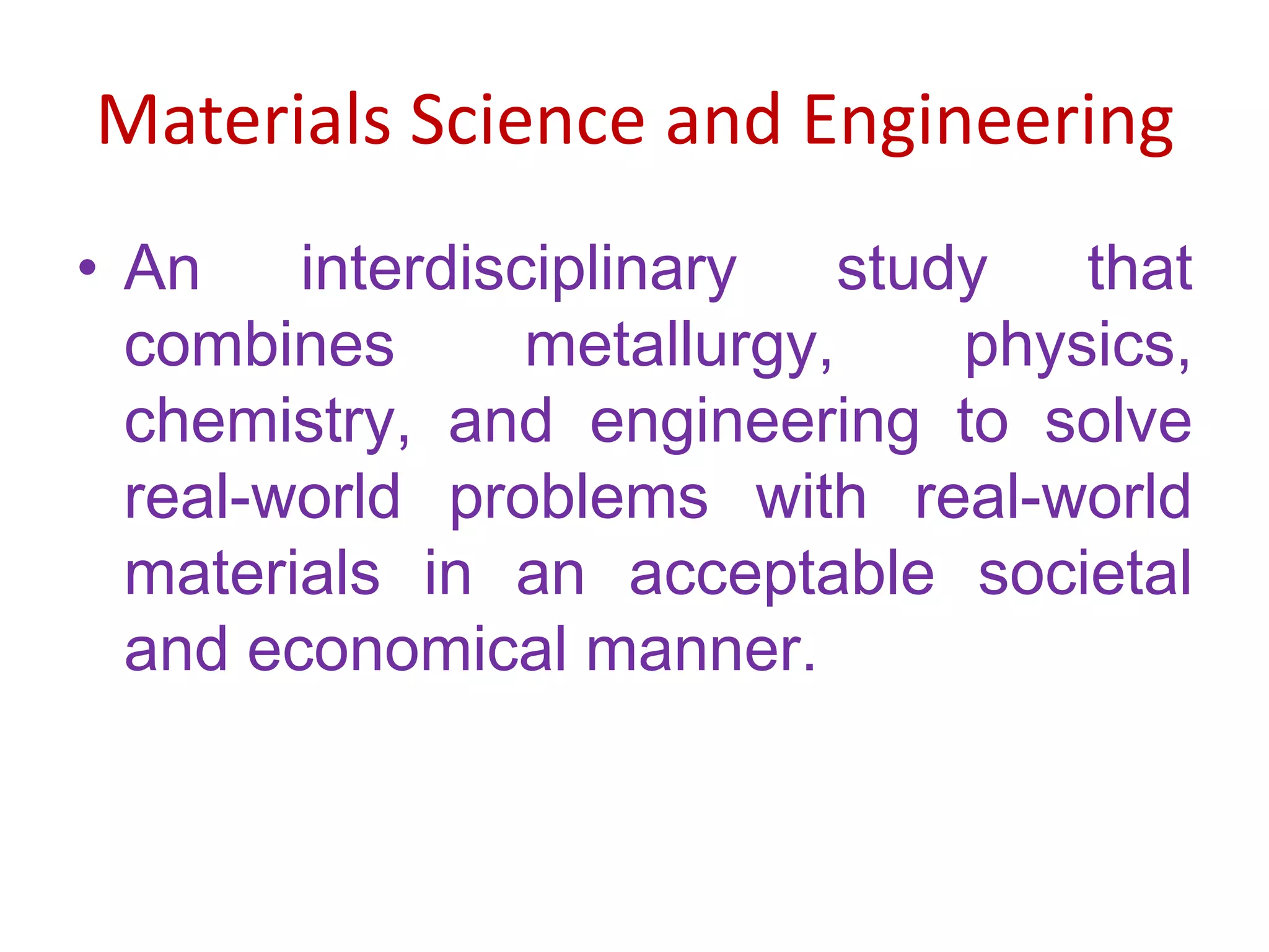 Materials Science and EngineeringAn interdisciplinary study that combines metallurgy, physics, chemistry, and engineering to solve real-world problems with real-world materials in an acceptable societal and economical manner.  
