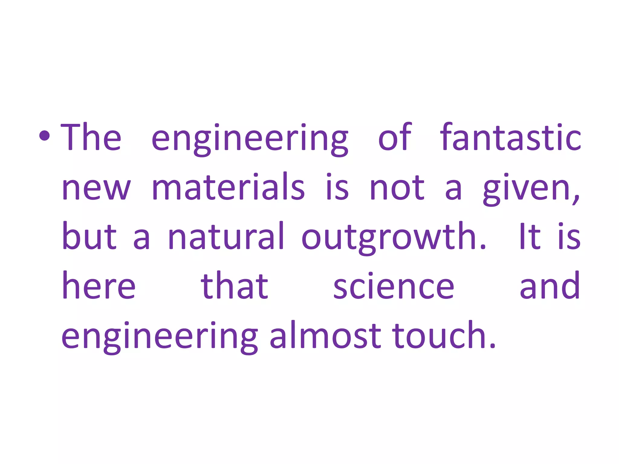 The engineering of fantastic new materials is not a given, but a natural outgrowth.  It is here that science and engineering almost touch. 