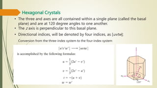 Hexagonal Crystals
• The three and axes are all contained within a single plane (called the basal
plane) and are at 120 degree angles to one another.
• The z axis is perpendicular to this basal plane.
• Directional indices, will be denoted by four indices, as [uvtw];
Conversion from the three-index system to the four-index system
 