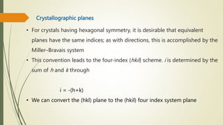 Crystallographic planes
• For crystals having hexagonal symmetry, it is desirable that equivalent
planes have the same indices; as with directions, this is accomplished by the
Miller–Bravais system
• This convention leads to the four-index (hkil) scheme. i is determined by the
sum of h and k through
i = -(h+k)
• We can convert the (hkl) plane to the (hkil) four index system plane
 