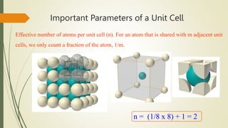 Important Parameters of a Unit Cell
Effective number of atoms per unit cell (n). For an atom that is shared with m adjacent unit
cells, we only count a fraction of the atom, 1/m.
n = (1/8 x 8) + 1 = 2
 
