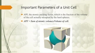 Important Parameters of a Unit Cell
 APF, the atomic packing factor, which is the fraction of the volume
of the cell actually occupied by the hard spheres.
 APF = Sum of atomic volumes/Volume of cell.
 