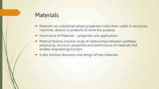 Materials
 Materials are substances whose properties make them useful in structures,
machines, devices or products to serve the purpose.
 Importance of Materials – properties and applications
 Material Science involves study of relationships between synthesis,
processing, structure, properties and performance of materials that
enables engineering function.
 It also involves discovery and design of new materials.
 