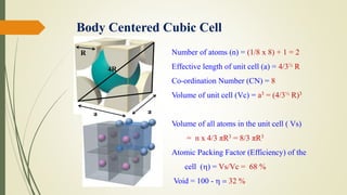 Body Centered Cubic Cell
Number of atoms (n) = (1/8 x 8) + 1 = 2
Effective length of unit cell (a) = 4/3½ R
Co-ordination Number (CN) = 8
Volume of unit cell (Vc) = a3 = (4/3½ R)3
Volume of all atoms in the unit cell ( Vs)
= n x 4/3 πR3 = 8/3 πR3
Atomic Packing Factor (Efficiency) of the
cell () = Vs/Vc = 68 %
Void = 100 -  = 32 %
a
4R
R
a
 