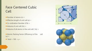 Face Centered Cubic
Cell
Number of atoms (n) =
Effective length of unit cell (a) =
Co-ordination Number (CN) =
Volume of unit cell (Vc) =
Volume of all atoms in the unit cell ( Vs) =
Atomic Packing Factor (Efficiency) of the cell
() =
 Void = 100 -  =
 