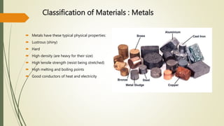 Classification of Materials : Metals
 Metals have these typical physical properties:
 Lustrous (shiny)
 Hard
 High density (are heavy for their size)
 High tensile strength (resist being stretched)
 High melting and boiling points
 Good conductors of heat and electricity
 