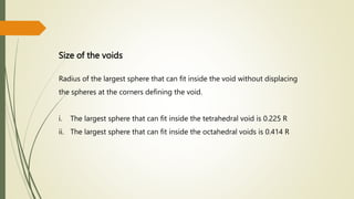 Size of the voids
Radius of the largest sphere that can fit inside the void without displacing
the spheres at the corners defining the void.
i. The largest sphere that can fit inside the tetrahedral void is 0.225 R
ii. The largest sphere that can fit inside the octahedral voids is 0.414 R
 