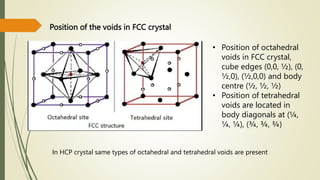 Position of the voids in FCC crystal
• Position of octahedral
voids in FCC crystal,
cube edges (0,0, ½), (0,
½,0), (½,0,0) and body
centre (½, ½, ½)
• Position of tetrahedral
voids are located in
body diagonals at (¼,
¼, ¼), (¾, ¾, ¾)
In HCP crystal same types of octahedral and tetrahedral voids are present
 