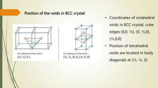 Position of the voids in BCC crystal
• Coordinates of octahedral
voids in BCC crystal, cube
edges (0,0, ½), (0, ½,0),
(½,0,0)
• Position of tetrahedral
voids are located in body
diagonals at (½, ¼, 0)
 