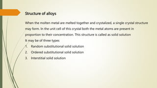 Structure of alloys
When the molten metal are melted together and crystalized, a single crystal structure
may form. In the unit cell of this crystal both the metal atoms are present in
proportion to their concentration. This structure is called as solid solution
It may be of three types
1. Random substitutional solid solution
2. Ordered substitutional solid solution
3. Interstitial solid solution
 