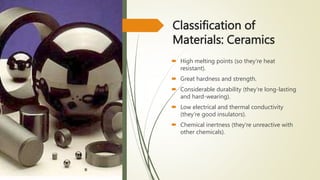 Classification of
Materials: Ceramics
 High melting points (so they're heat
resistant).
 Great hardness and strength.
 Considerable durability (they're long-lasting
and hard-wearing).
 Low electrical and thermal conductivity
(they're good insulators).
 Chemical inertness (they're unreactive with
other chemicals).
 