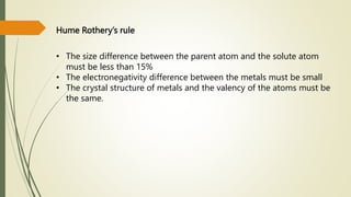 Hume Rothery’s rule
• The size difference between the parent atom and the solute atom
must be less than 15%
• The electronegativity difference between the metals must be small
• The crystal structure of metals and the valency of the atoms must be
the same.
 
