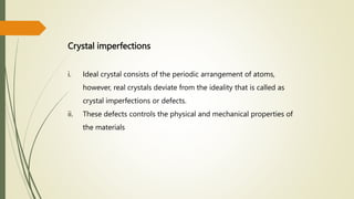 Crystal imperfections
i. Ideal crystal consists of the periodic arrangement of atoms,
however, real crystals deviate from the ideality that is called as
crystal imperfections or defects.
ii. These defects controls the physical and mechanical properties of
the materials
 