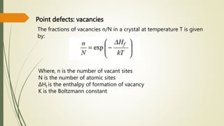 Point defects: vacancies
The fractions of vacancies n/N in a crystal at temperature T is given
by:
Where, n is the number of vacant sites
N is the number of atomic sites
ΔHf is the enthalpy of formation of vacancy
K is the Boltzmann constant
 