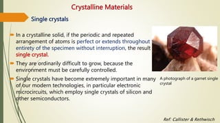 Crystalline Materials
 In a crystalline solid, if the periodic and repeated
arrangement of atoms is perfect or extends throughout the
entirety of the specimen without interruption, the result is a
single crystal.
 They are ordinarily difficult to grow, because the
environment must be carefully controlled.
 Single crystals have become extremely important in many
of our modern technologies, in particular electronic
microcircuits, which employ single crystals of silicon and
other semiconductors.
A photograph of a garnet single
crystal
Single crystals
Ref: Callister & Rethwisch
 
