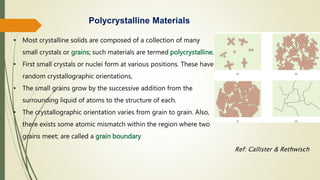 Polycrystalline Materials
• Most crystalline solids are composed of a collection of many
small crystals or grains; such materials are termed polycrystalline.
• First small crystals or nuclei form at various positions. These have
random crystallographic orientations,
• The small grains grow by the successive addition from the
surrounding liquid of atoms to the structure of each.
• The crystallographic orientation varies from grain to grain. Also,
there exists some atomic mismatch within the region where two
grains meet; are called a grain boundary
Ref: Callister & Rethwisch
 